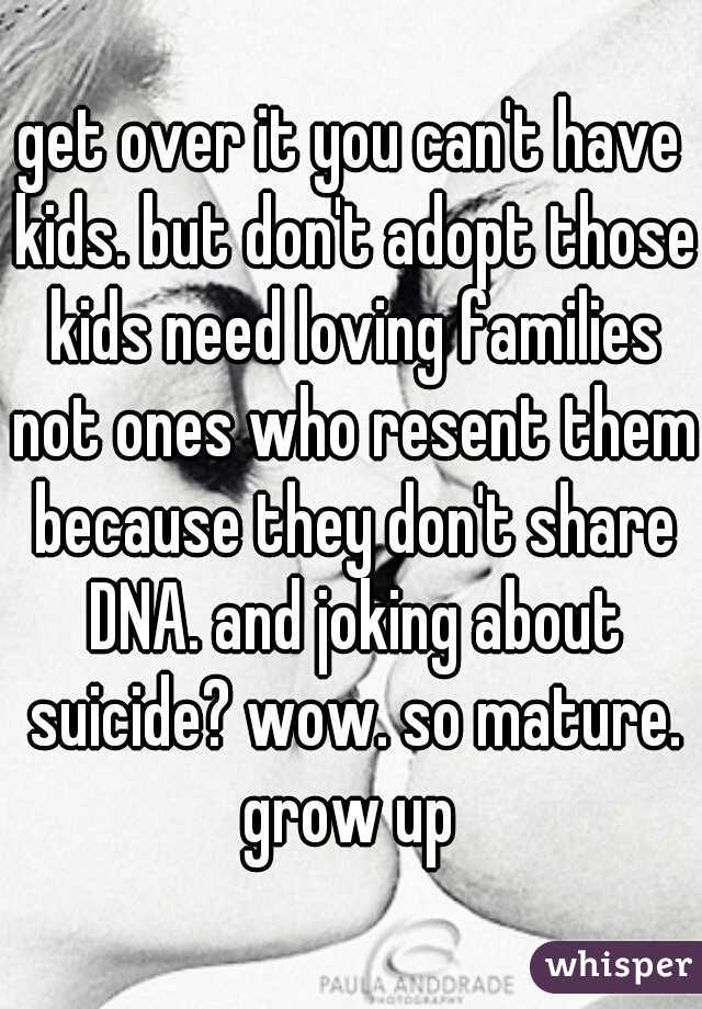 get over it you can't have kids. but don't adopt those kids need loving families not ones who resent them because they don't share DNA. and joking about suicide? wow. so mature. grow up 