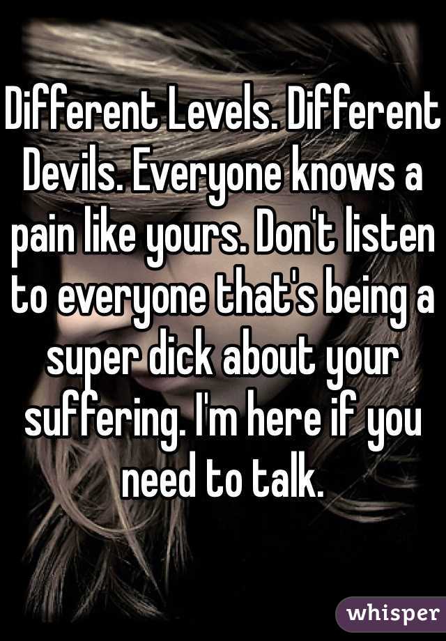 Different Levels. Different Devils. Everyone knows a pain like yours. Don't listen to everyone that's being a super dick about your suffering. I'm here if you need to talk.