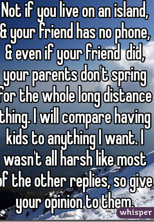 Not if you live on an island,  & your friend has no phone, & even if your friend  did, your parents don't spring for the whole long distance thing. I will compare having kids to anything I want. I wasn't all harsh like most of the other replies, so give your opinion to them. 