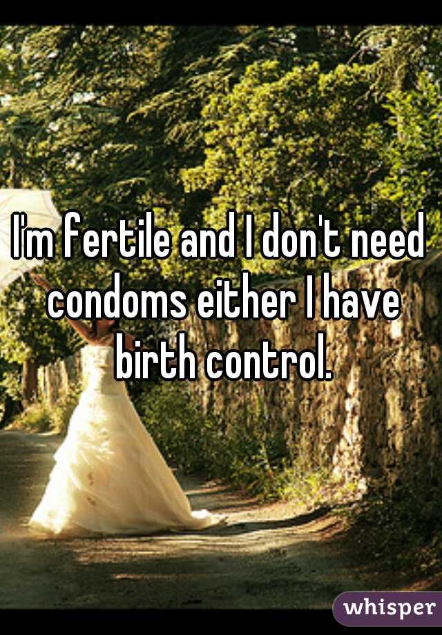 I'm fertile and I don't need condoms either I have birth control.