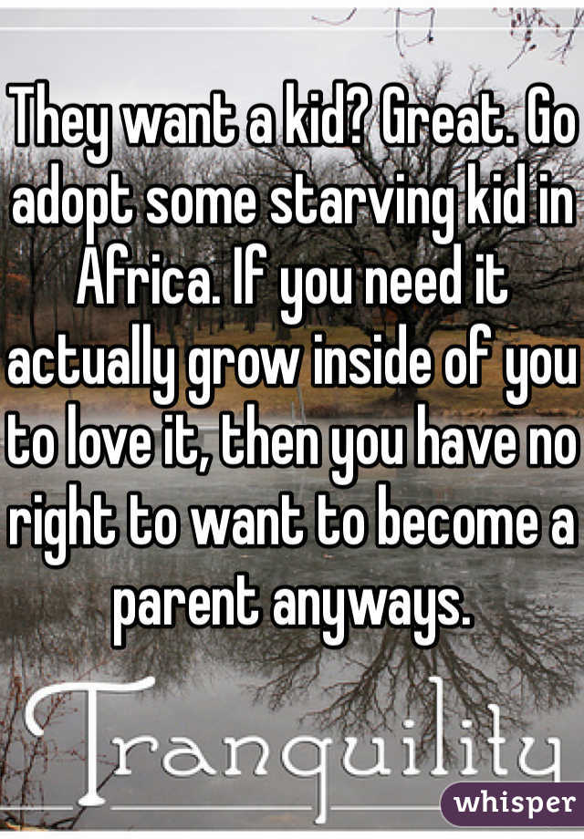 They want a kid? Great. Go adopt some starving kid in Africa. If you need it actually grow inside of you to love it, then you have no right to want to become a parent anyways. 