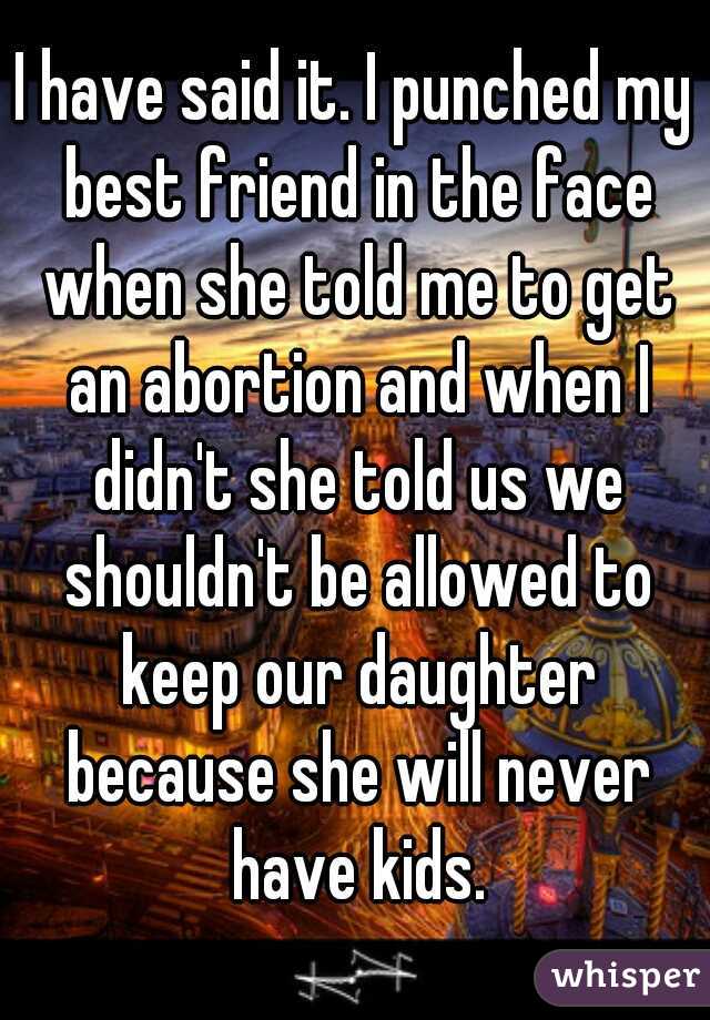 I have said it. I punched my best friend in the face when she told me to get an abortion and when I didn't she told us we shouldn't be allowed to keep our daughter because she will never have kids.