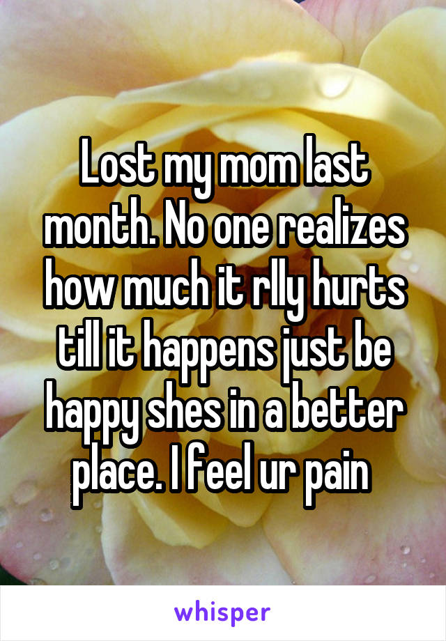 Lost my mom last month. No one realizes how much it rlly hurts till it happens just be happy shes in a better place. I feel ur pain 