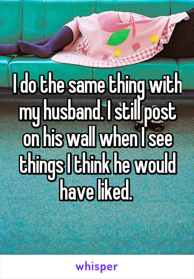 I do the same thing with my husband. I still post on his wall when I see things I think he would have liked. 