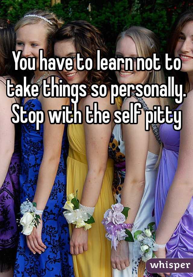 You have to learn not to take things so personally. Stop with the self pitty