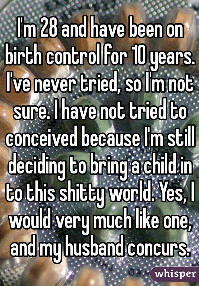 I'm 28 and have been on birth control for 10 years. I've never tried, so I'm not sure. I have not tried to conceived because I'm still deciding to bring a child in to this shitty world. Yes, I would very much like one, and my husband concurs. 