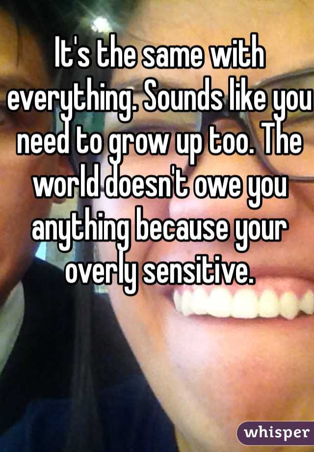 It's the same with everything. Sounds like you need to grow up too. The world doesn't owe you anything because your overly sensitive. 