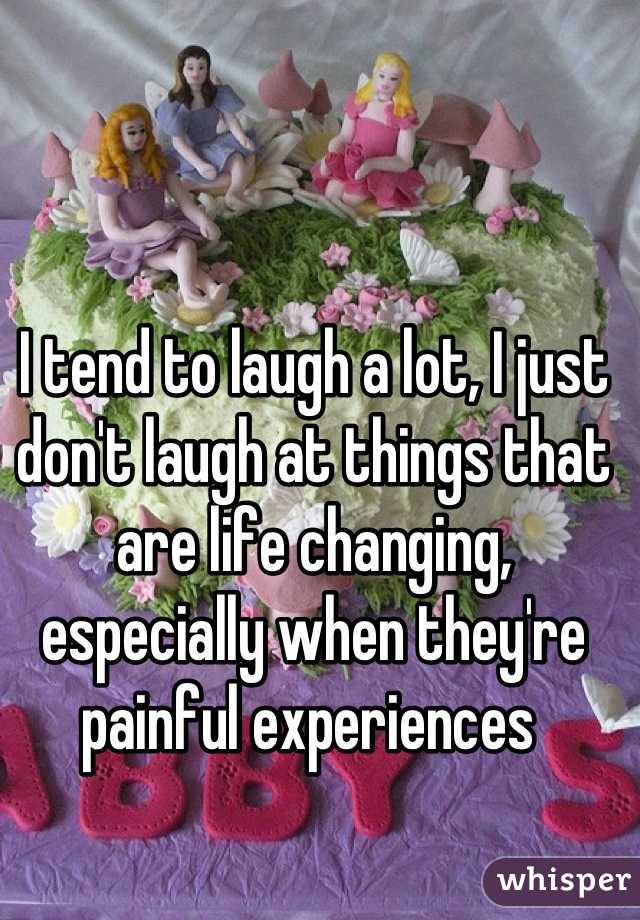 I tend to laugh a lot, I just don't laugh at things that are life changing, especially when they're painful experiences 