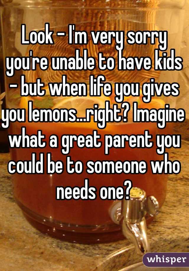 Look - I'm very sorry you're unable to have kids - but when life you gives you lemons...right? Imagine what a great parent you could be to someone who needs one?