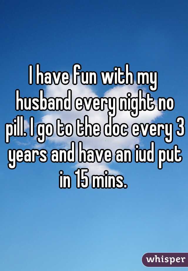 I have fun with my husband every night no pill. I go to the doc every 3 years and have an iud put in 15 mins. 