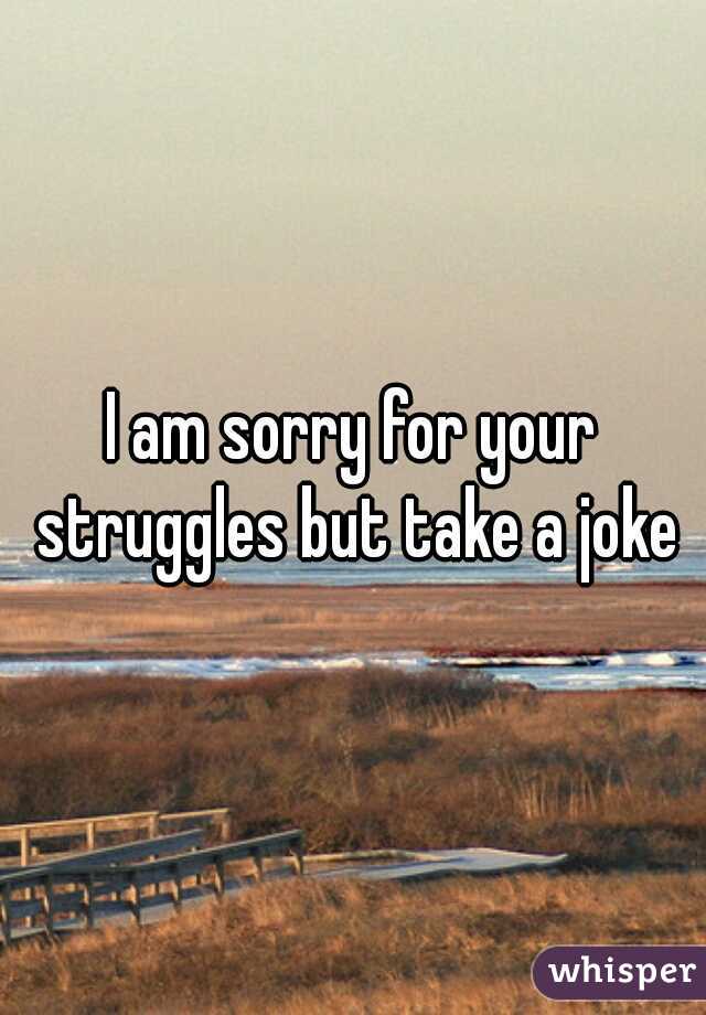 I am sorry for your struggles but take a joke