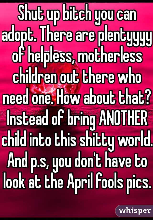 Shut up bitch you can adopt. There are plentyyyy of helpless, motherless children out there who need one. How about that? Instead of bring ANOTHER child into this shitty world. And p.s, you don't have to look at the April fools pics.