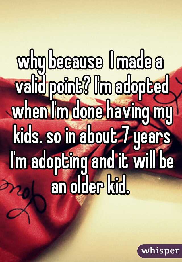 why because  I made a valid point? I'm adopted when I'm done having my kids. so in about 7 years I'm adopting and it will be an older kid. 