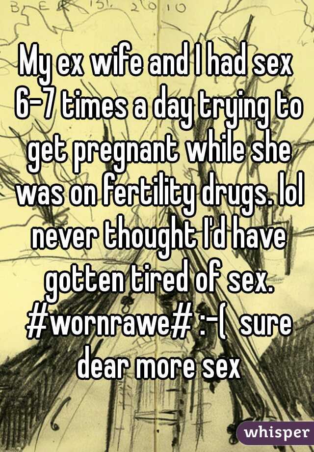 My ex wife and I had sex 6-7 times a day trying to get pregnant while she was on fertility drugs. lol never thought I'd have gotten tired of sex. #wornrawe# :-(  sure dear more sex