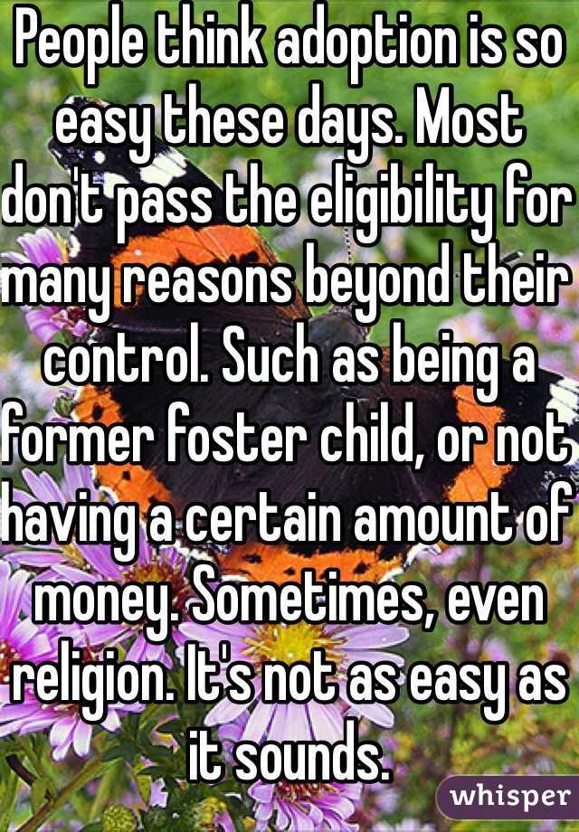 People think adoption is so easy these days. Most don't pass the eligibility for many reasons beyond their control. Such as being a former foster child, or not having a certain amount of money. Sometimes, even religion. It's not as easy as it sounds.