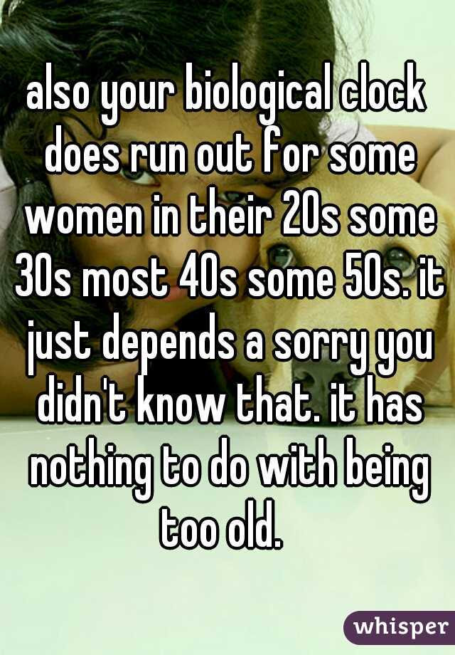 also your biological clock does run out for some women in their 20s some 30s most 40s some 50s. it just depends a sorry you didn't know that. it has nothing to do with being too old.  