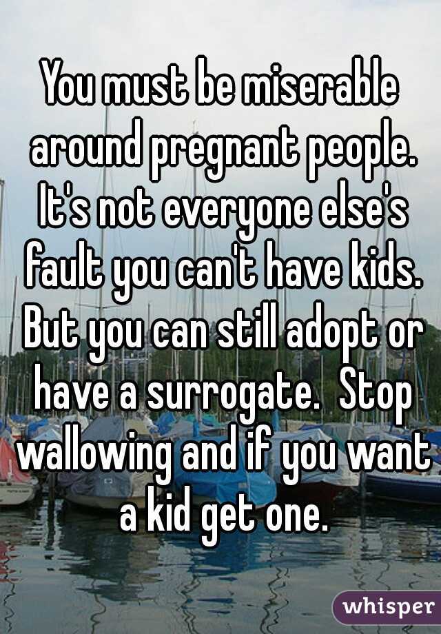 You must be miserable around pregnant people. It's not everyone else's fault you can't have kids. But you can still adopt or have a surrogate.  Stop wallowing and if you want a kid get one.