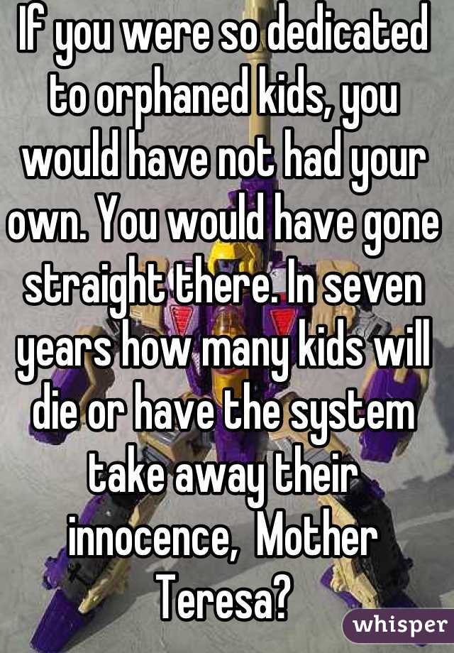 If you were so dedicated to orphaned kids, you would have not had your own. You would have gone straight there. In seven years how many kids will die or have the system take away their innocence,  Mother Teresa?