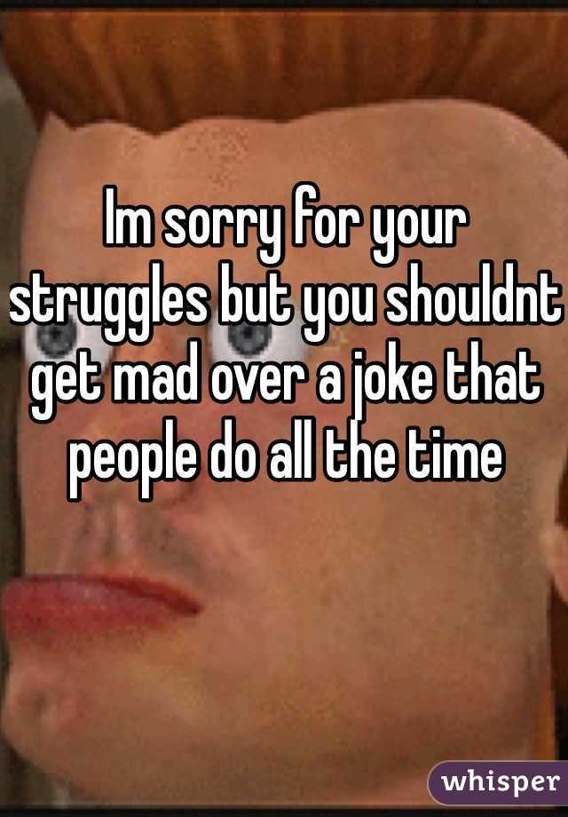 Im sorry for your struggles but you shouldnt get mad over a joke that people do all the time