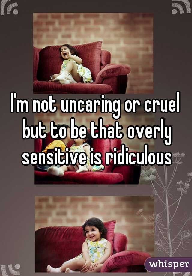 I'm not uncaring or cruel but to be that overly sensitive is ridiculous