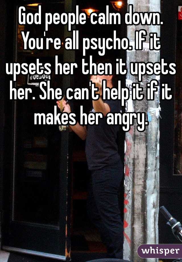 God people calm down. You're all psycho. If it upsets her then it upsets her. She can't help it if it makes her angry. 