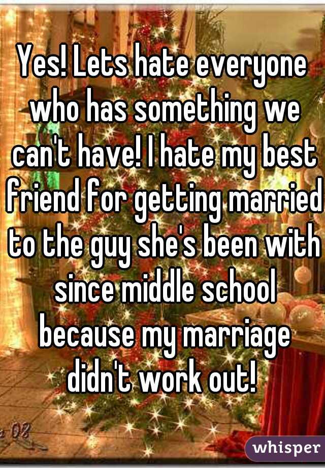 Yes! Lets hate everyone who has something we can't have! I hate my best friend for getting married to the guy she's been with since middle school because my marriage didn't work out! 