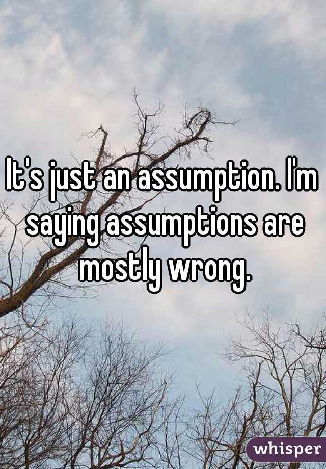 It's just an assumption. I'm saying assumptions are mostly wrong.