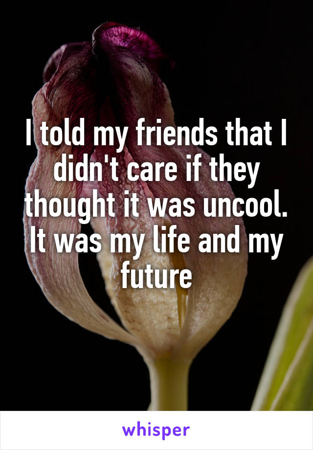 I told my friends that I didn't care if they thought it was uncool. It was my life and my future
