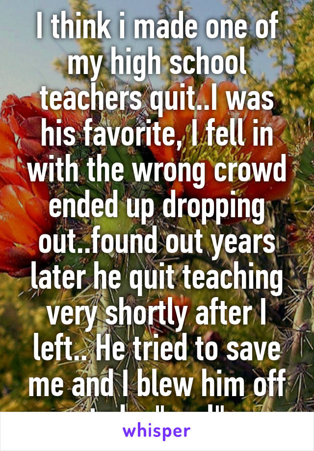 I think i made one of my high school teachers quit..I was his favorite, I fell in with the wrong crowd ended up dropping out..found out years later he quit teaching very shortly after I left.. He tried to save me and I blew him off to be "cool"