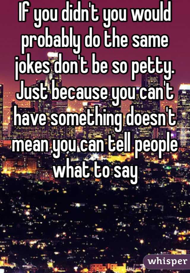 If you didn't you would probably do the same jokes don't be so petty. Just because you can't have something doesn't mean you can tell people what to say