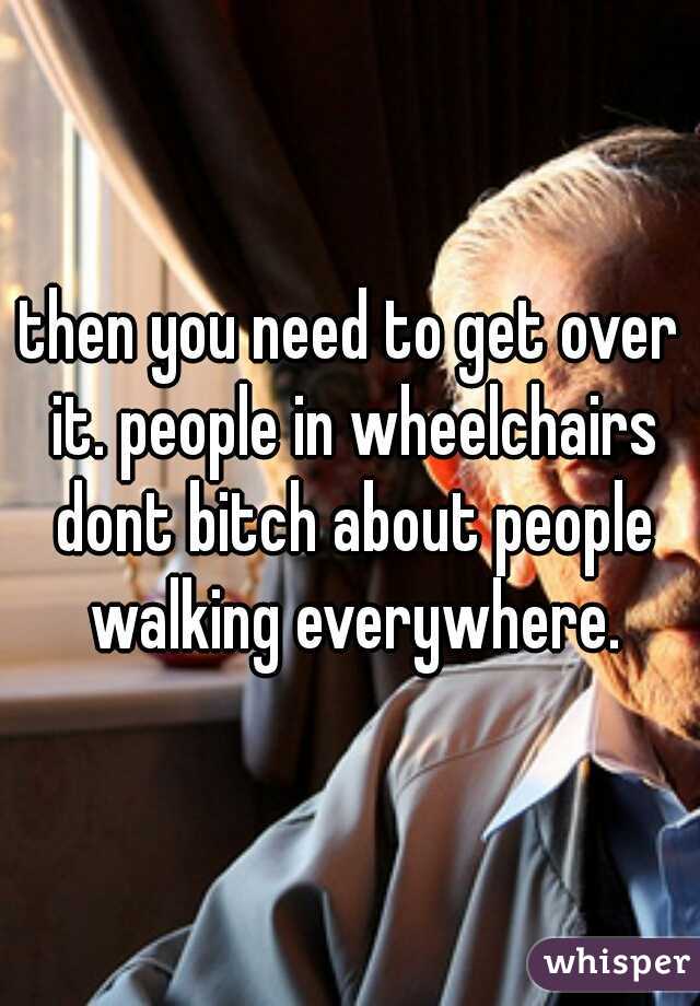 then you need to get over it. people in wheelchairs dont bitch about people walking everywhere.