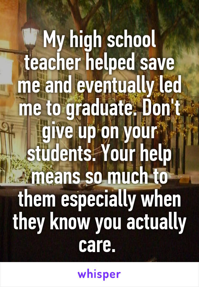 My high school teacher helped save me and eventually led me to graduate. Don't give up on your students. Your help means so much to them especially when they know you actually care. 