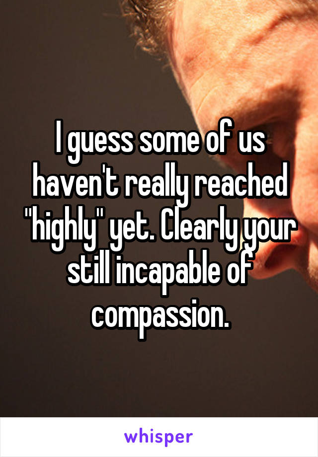 I guess some of us haven't really reached "highly" yet. Clearly your still incapable of compassion.