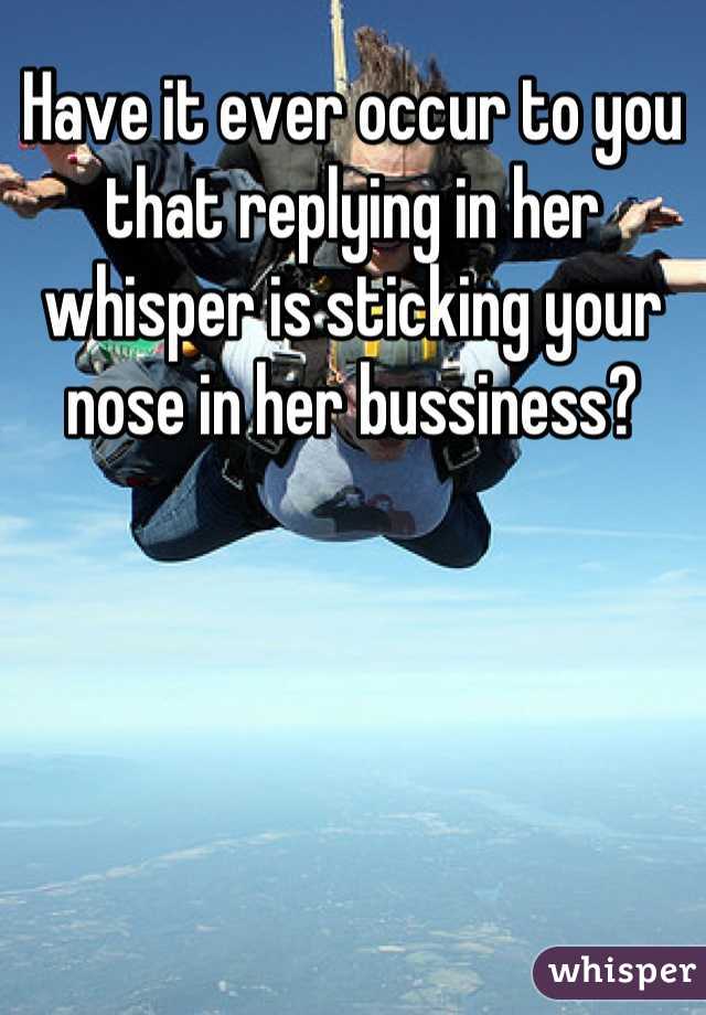 Have it ever occur to you that replying in her whisper is sticking your nose in her bussiness?