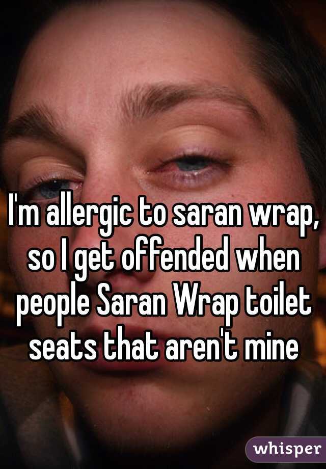 I'm allergic to saran wrap, so I get offended when people Saran Wrap toilet seats that aren't mine