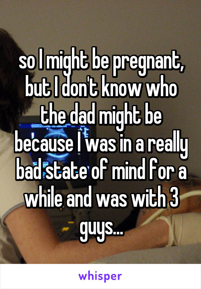 so I might be pregnant, but I don't know who the dad might be because I was in a really bad state of mind for a while and was with 3 guys...