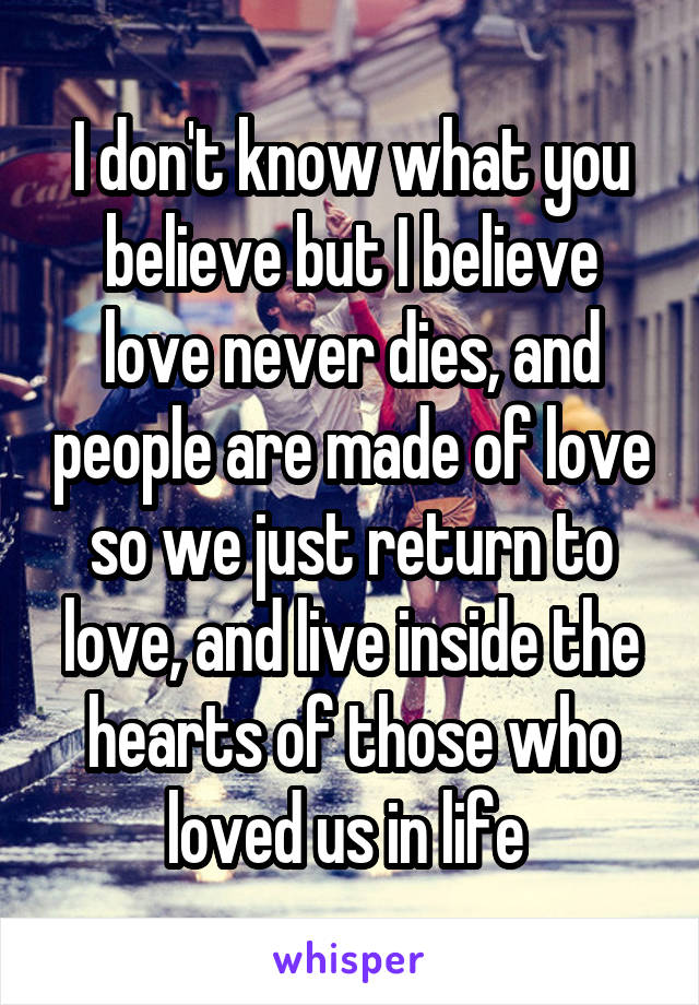 I don't know what you believe but I believe love never dies, and people are made of love so we just return to love, and live inside the hearts of those who loved us in life 