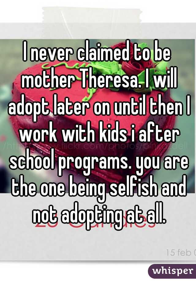 I never claimed to be mother Theresa. I will adopt later on until then I work with kids i after school programs. you are the one being selfish and not adopting at all.