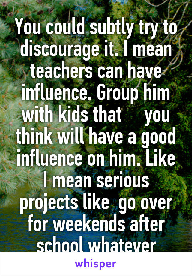 You could subtly try to discourage it. I mean teachers can have influence. Group him with kids that     you think will have a good influence on him. Like I mean serious projects like  go over for weekends after school whatever
