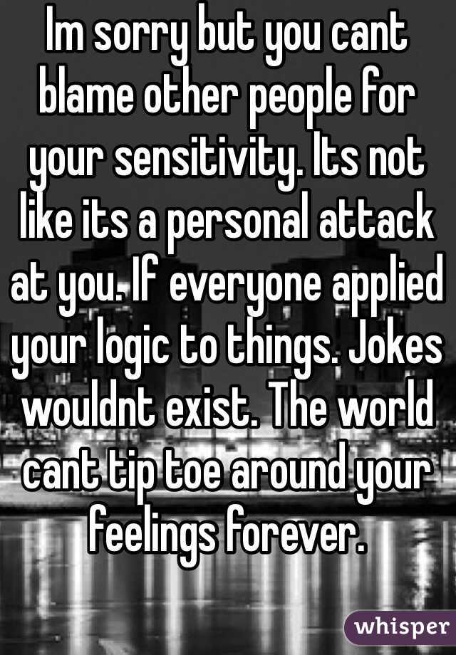 Im sorry but you cant blame other people for your sensitivity. Its not like its a personal attack at you. If everyone applied your logic to things. Jokes wouldnt exist. The world cant tip toe around your feelings forever.