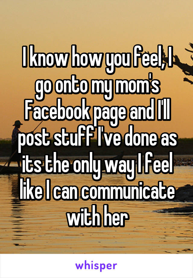 I know how you feel, I go onto my mom's Facebook page and I'll post stuff I've done as its the only way I feel like I can communicate with her