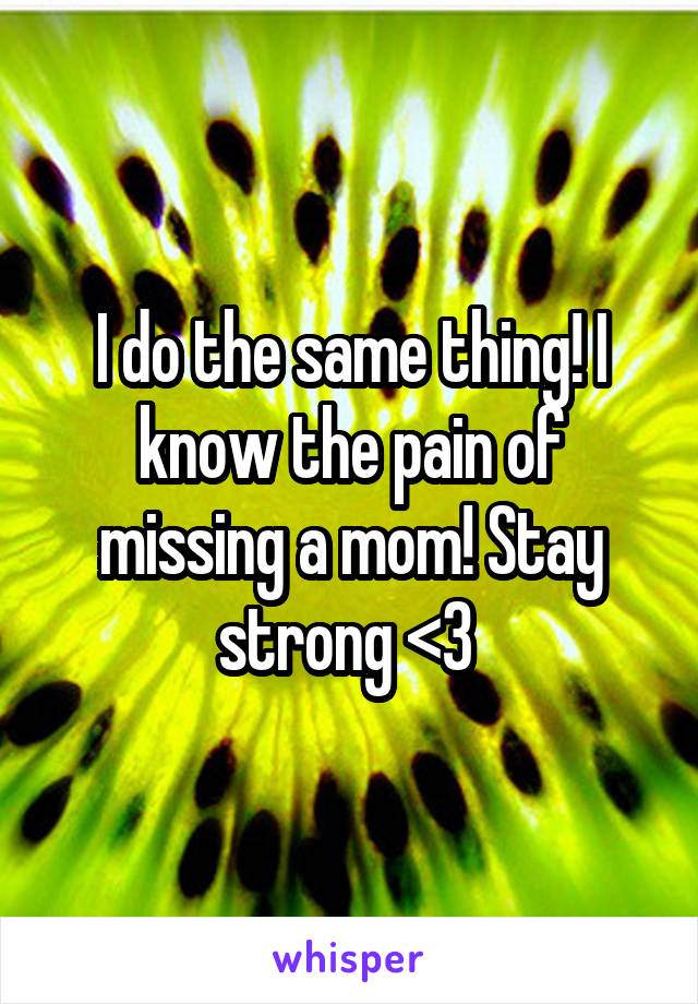 I do the same thing! I know the pain of missing a mom! Stay strong <3 