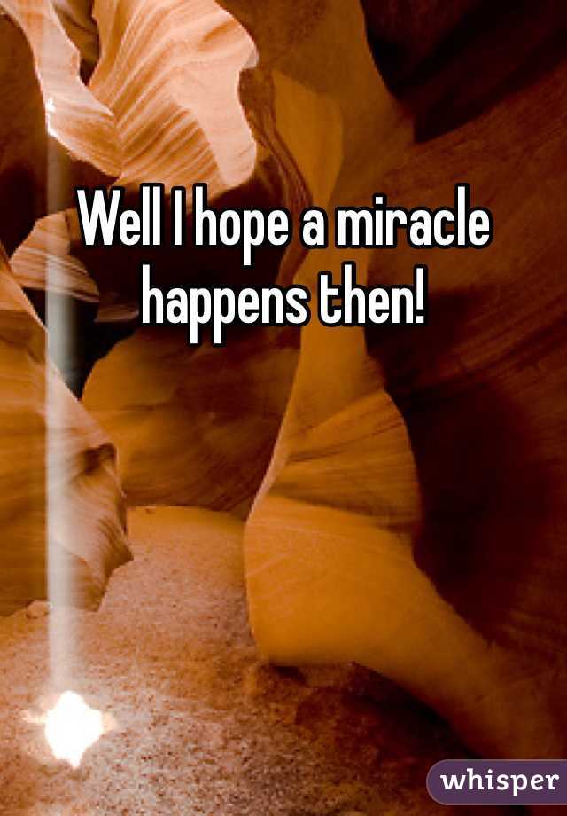 Well I hope a miracle happens then!