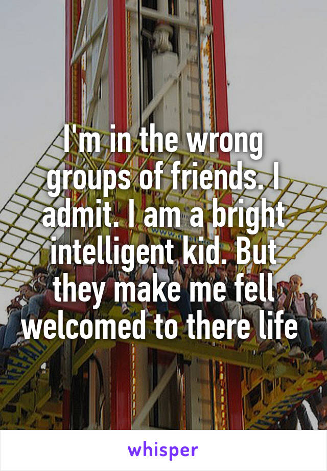 I'm in the wrong groups of friends. I admit. I am a bright intelligent kid. But they make me fell welcomed to there life 