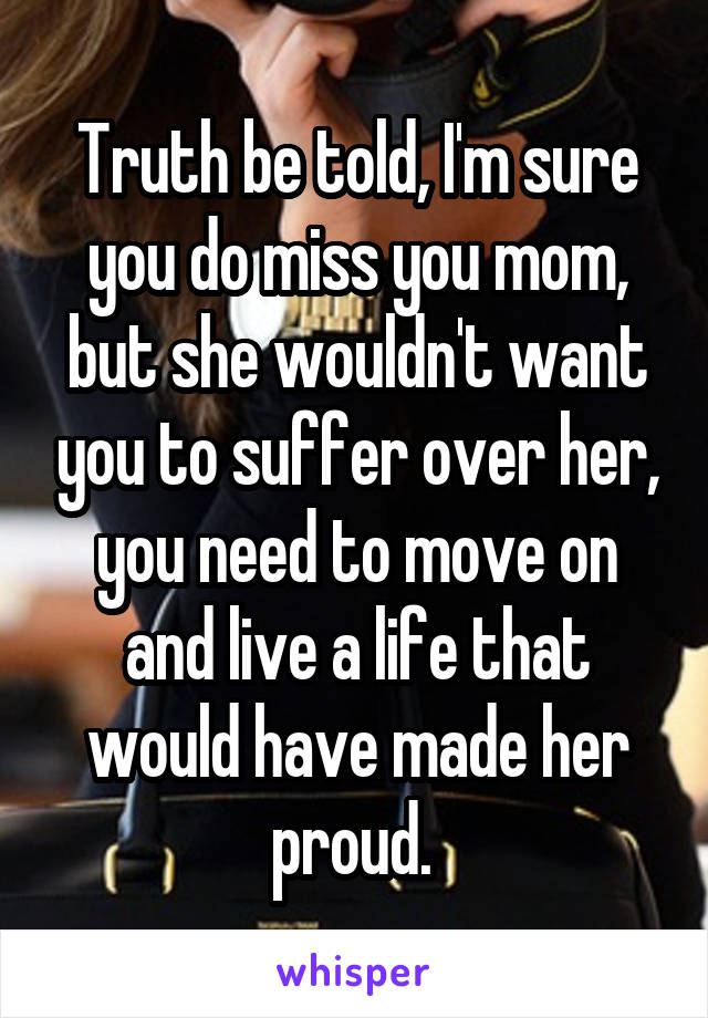 Truth be told, I'm sure you do miss you mom, but she wouldn't want you to suffer over her, you need to move on and live a life that would have made her proud. 
