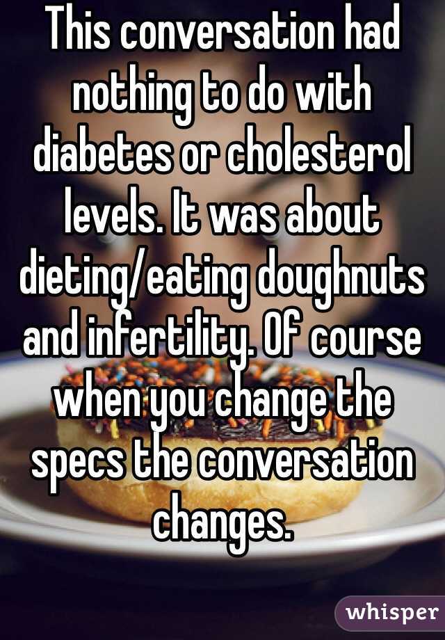 This conversation had nothing to do with diabetes or cholesterol levels. It was about dieting/eating doughnuts and infertility. Of course when you change the specs the conversation changes. 