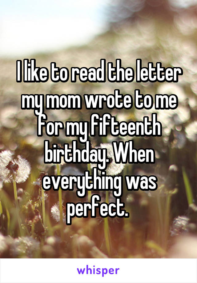 I like to read the letter my mom wrote to me for my fifteenth birthday. When everything was perfect. 