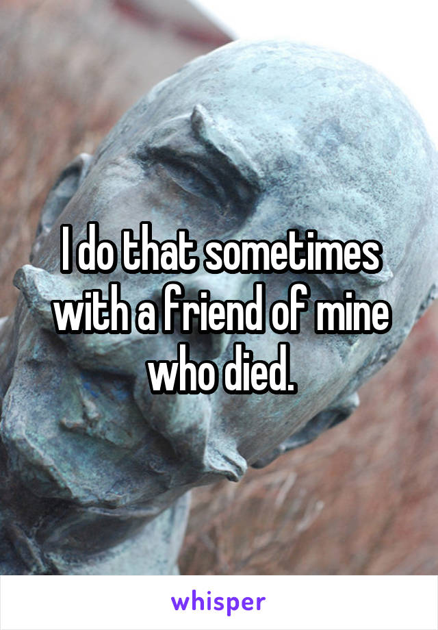 I do that sometimes with a friend of mine who died.