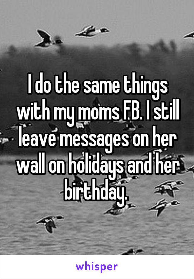 I do the same things with my moms FB. I still leave messages on her wall on holidays and her birthday. 