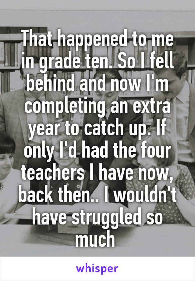 That happened to me in grade ten. So I fell behind and now I'm completing an extra year to catch up. If only I'd had the four teachers I have now, back then.. I wouldn't have struggled so much 